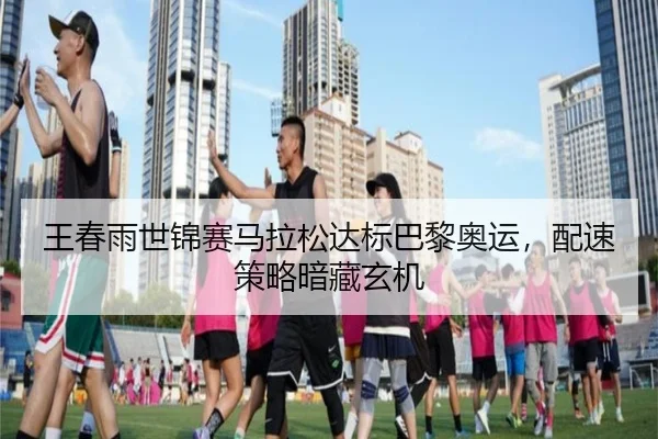 王春雨世锦赛马拉松达标巴黎奥运，配速策略暗藏玄机