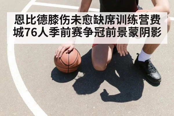 恩比德膝伤未愈缺席训练营费城76人季前赛争冠前景蒙阴影