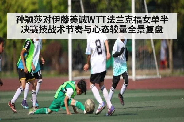 孙颖莎对伊藤美诚WTT法兰克福女单半决赛技战术节奏与心态较量全景复盘